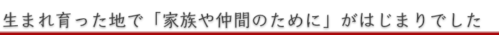 生まれ育った地で「家族や仲間のために」がはじまりでした
